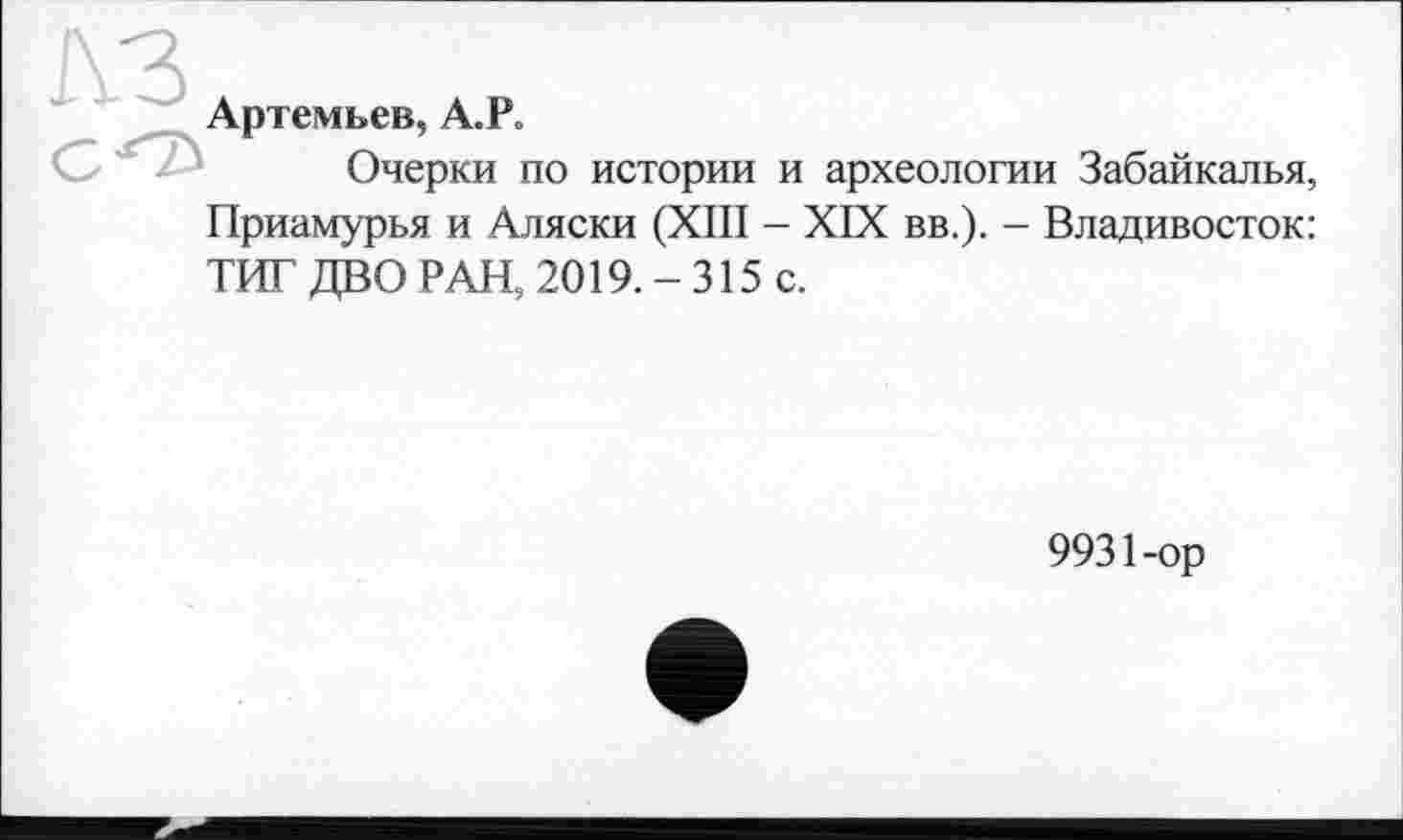 ﻿КЗ
Артемьев, А.Р.
Очерки по истории и археологии Забайкалья,
Приамурья и Аляски (XIII - XIX вв.). - Владивосток:
ТИТ ДВО РАН, 2019. - 315 с.
9931-ор